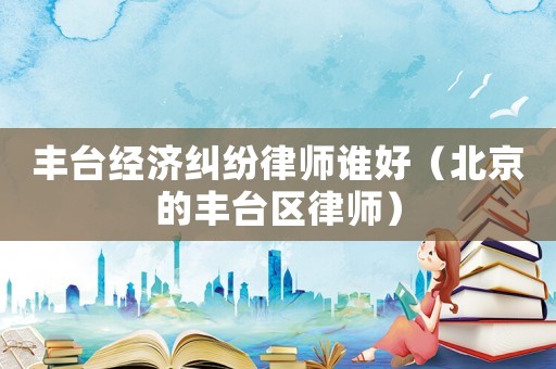 豐臺(tái)經(jīng)濟(jì)糾紛律師誰(shuí)好（北京的豐臺(tái)區(qū)律師）