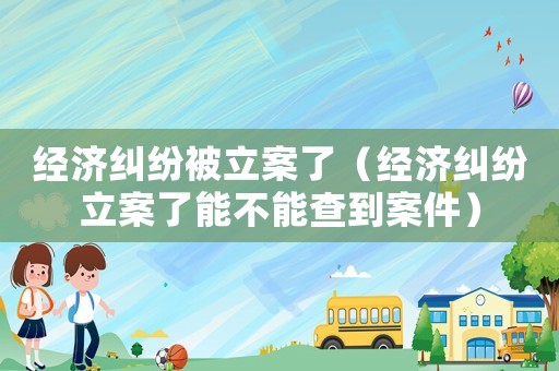 經濟糾紛被立案了（經濟糾紛立案了能不能查到案件）