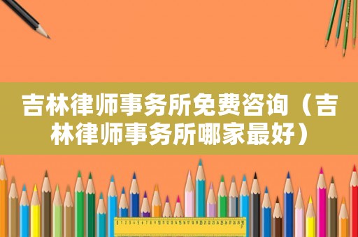 吉林律師事務所免費咨詢（吉林律師事務所哪家最好）