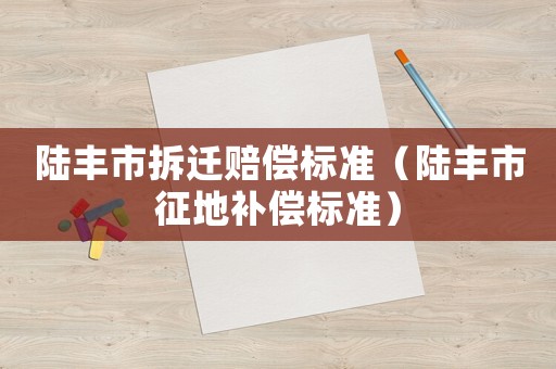 陸豐市拆遷賠償標(biāo)準(zhǔn)（陸豐市征地補(bǔ)償標(biāo)準(zhǔn)）