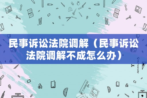 民事訴訟法院調(diào)解（民事訴訟法院調(diào)解不成怎么辦）