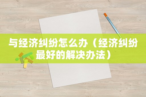 與經濟糾紛怎么辦（經濟糾紛最好的解決辦法）