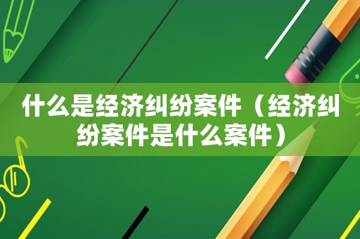什么是經(jīng)濟(jì)糾紛案件（經(jīng)濟(jì)糾紛案件是什么案件）
