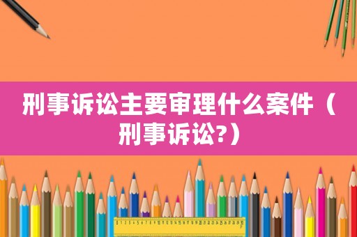 刑事訴訟主要審理什么案件（刑事訴訟?）