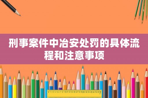 刑事案件中冶安處罰的具體流程和注意事項