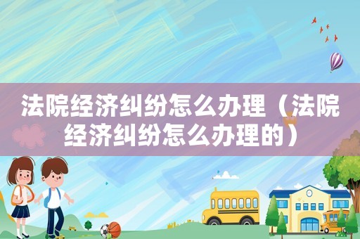 法院經濟糾紛怎么辦理（法院經濟糾紛怎么辦理的）