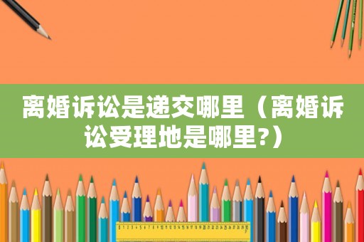 離婚訴訟是遞交哪里（離婚訴訟受理地是哪里?）