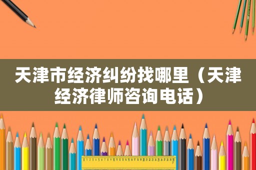天津市經濟糾紛找哪里（天津經濟律師咨詢電話）