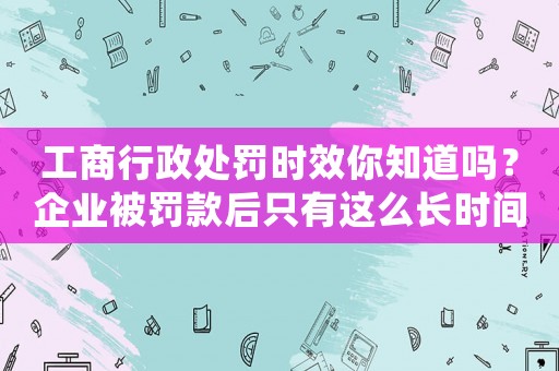 工商行政處罰時效你知道嗎？企業被罰款后只有這么長時間申訴