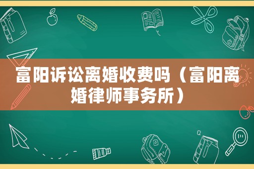 富陽(yáng)訴訟離婚收費(fèi)嗎（富陽(yáng)離婚律師事務(wù)所）