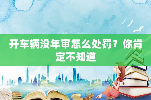 開車輛沒年審怎么處罰？你肯定不知道