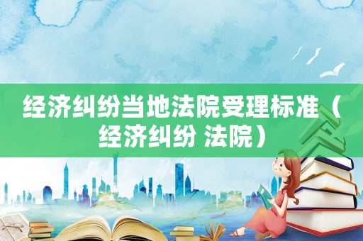 經濟糾紛當地法院受理標準（經濟糾紛 法院）