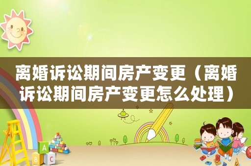 離婚訴訟期間房產變更（離婚訴訟期間房產變更怎么處理）