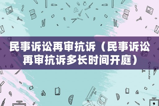 民事訴訟再審抗訴（民事訴訟再審抗訴多長時間開庭）