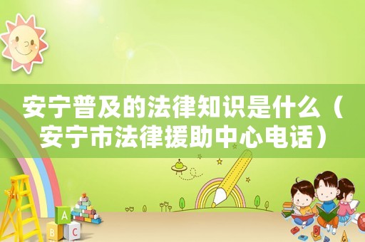 安寧普及的法律知識是什么（安寧市法律援助中心電話）