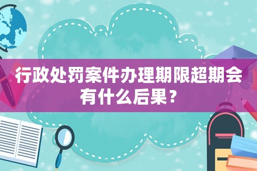行政處罰案件辦理期限超期會有什么后果？