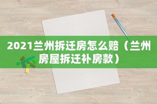 2021蘭州拆遷房怎么賠（蘭州房屋拆遷補房款）