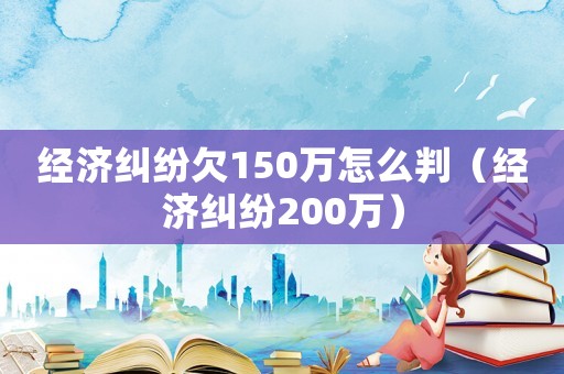 經濟糾紛欠150萬怎么判（經濟糾紛200萬）