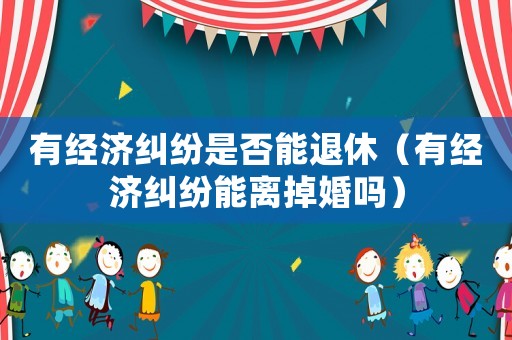 有經(jīng)濟(jì)糾紛是否能退休（有經(jīng)濟(jì)糾紛能離掉婚嗎）