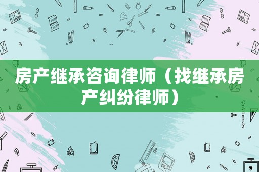房產繼承咨詢律師（找繼承房產糾紛律師）