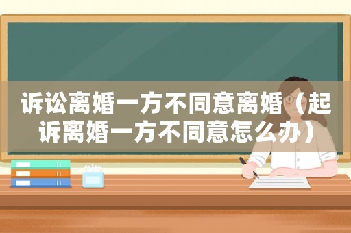 訴訟離婚一方不同意離婚（起訴離婚一方不同意怎么辦）