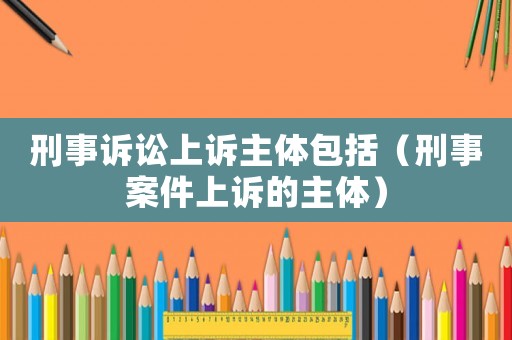 刑事訴訟上訴主體包括（刑事案件上訴的主體）