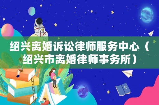 紹興離婚訴訟律師服務(wù)中心（紹興市離婚律師事務(wù)所）