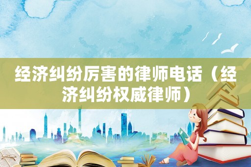 經(jīng)濟糾紛厲害的律師電話（經(jīng)濟糾紛權(quán)威律師）