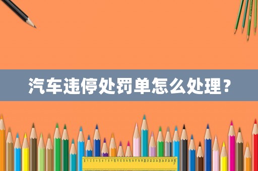 汽車違停處罰單怎么處理？