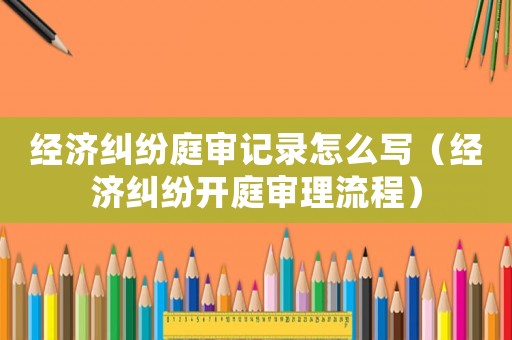 經(jīng)濟(jì)糾紛庭審記錄怎么寫（經(jīng)濟(jì)糾紛開庭審理流程）