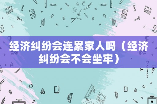 經濟糾紛會連累家人嗎（經濟糾紛會不會坐牢）