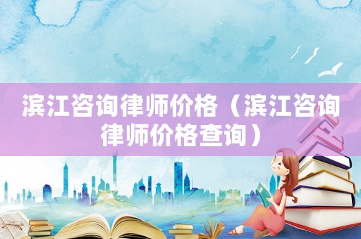 濱江咨詢律師價格（濱江咨詢律師價格查詢）
