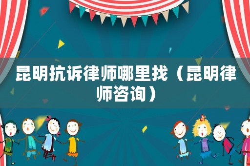 昆明抗訴律師哪里找（昆明律師咨詢）