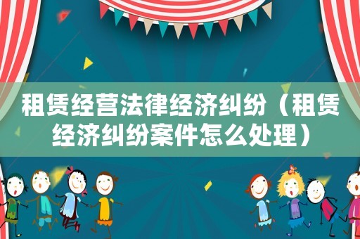 租賃經營法律經濟糾紛（租賃經濟糾紛案件怎么處理）