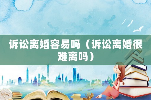 訴訟離婚容易嗎（訴訟離婚很難離嗎）