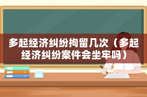 多起經(jīng)濟(jì)糾紛拘留幾次（多起經(jīng)濟(jì)糾紛案件會(huì)坐牢嗎）