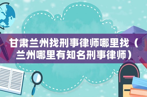 甘肅蘭州找刑事律師哪里找（蘭州哪里有知名刑事律師）