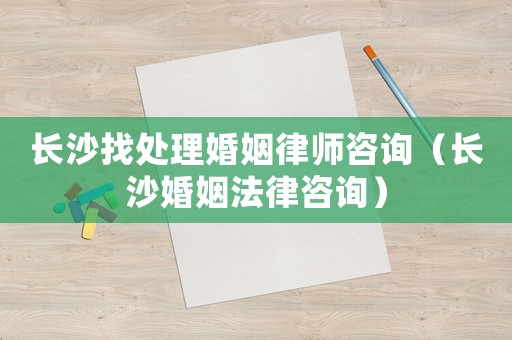 長沙找處理婚姻律師咨詢（長沙婚姻法律咨詢）