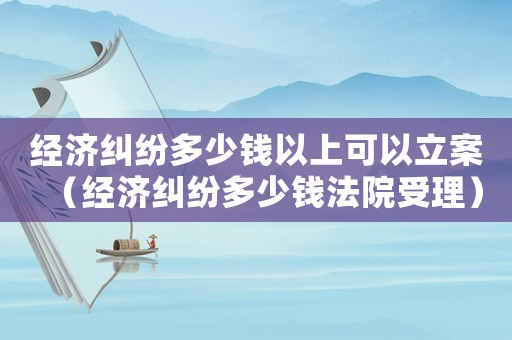經濟糾紛多少錢以上可以立案（經濟糾紛多少錢法院受理）
