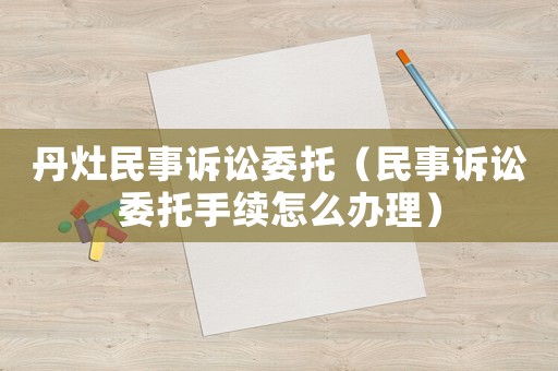 丹灶民事訴訟委托（民事訴訟委托手續怎么辦理）