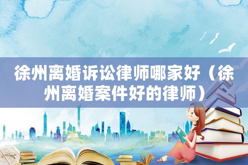 徐州離婚訴訟律師哪家好（徐州離婚案件好的律師）