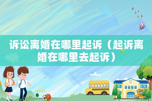 訴訟離婚在哪里起訴（起訴離婚在哪里去起訴）