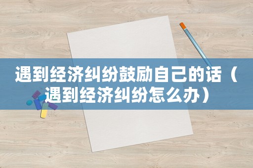 遇到經濟糾紛鼓勵自己的話（遇到經濟糾紛怎么辦）