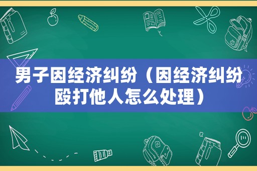 男子因經濟糾紛（因經濟糾紛毆打他人怎么處理）