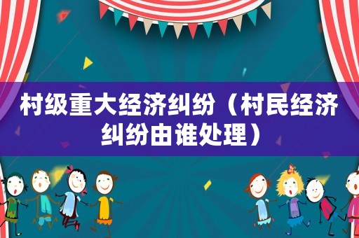 村級重大經濟糾紛（村民經濟糾紛由誰處理）