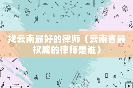 找云南最好的律師（云南省最權威的律師是誰）