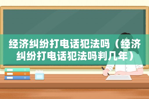 經(jīng)濟(jì)糾紛打電話犯法嗎（經(jīng)濟(jì)糾紛打電話犯法嗎判幾年）
