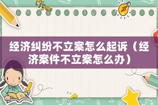經濟糾紛不立案怎么起訴（經濟案件不立案怎么辦）