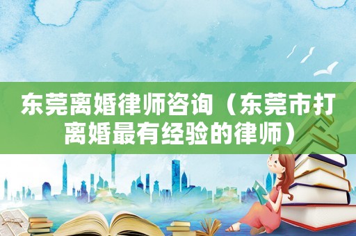東莞離婚律師咨詢（東莞市打離婚最有經驗的律師）
