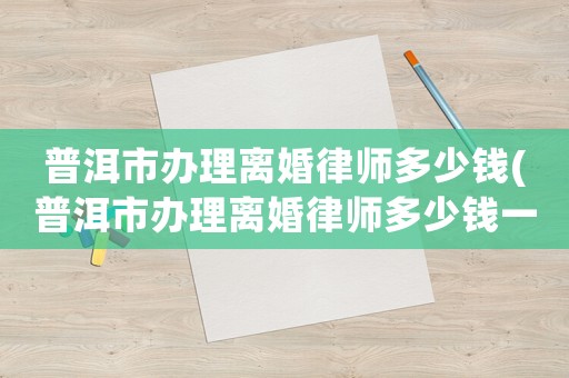 普洱市辦理離婚律師多少錢(普洱市辦理離婚律師多少錢一次)
